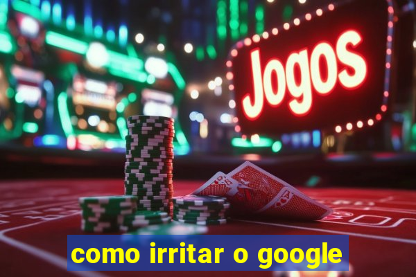 como irritar o google